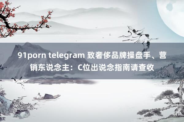 91porn telegram 致奢侈品牌操盘手、营销东说念