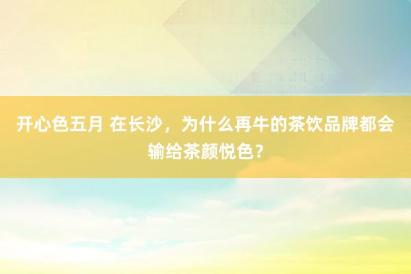 开心色五月 在长沙，为什么再牛的茶饮品牌都会输给茶颜悦色？