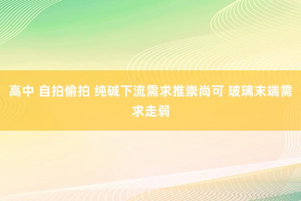 高中 自拍偷拍 纯碱下流需求推崇尚可 玻璃末端需求走弱