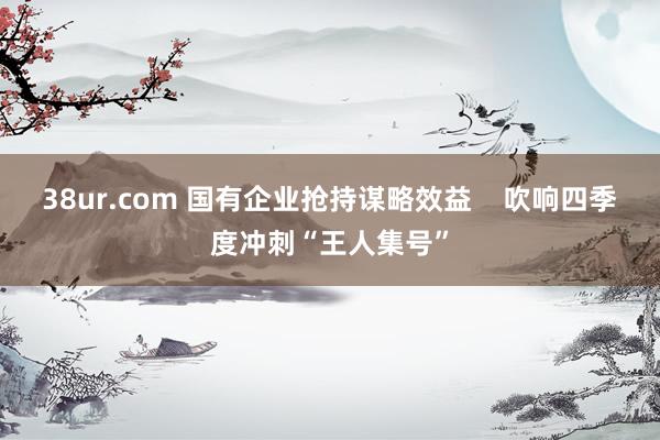 38ur.com 国有企业抢持谋略效益    吹响四季度冲刺