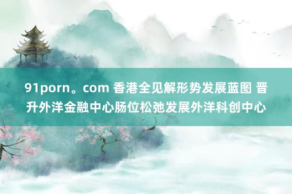 91porn。com 香港全见解形势发展蓝图 晋升外洋金融中