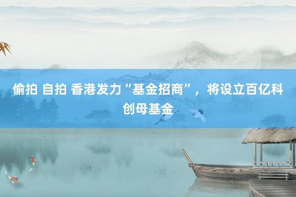 偷拍 自拍 香港发力“基金招商”，将设立百亿科创母基金