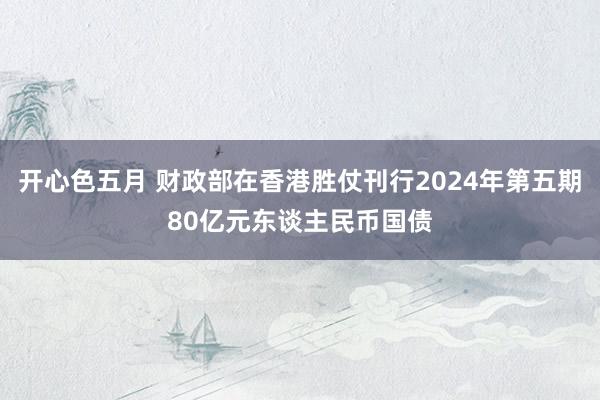 开心色五月 财政部在香港胜仗刊行2024年第五期80亿元东谈