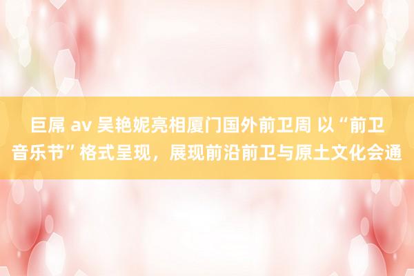 巨屌 av 吴艳妮亮相厦门国外前卫周 以“前卫音乐节”格式呈