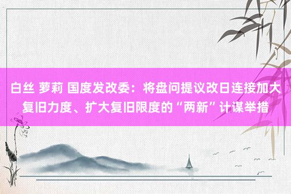 白丝 萝莉 国度发改委：将盘问提议改日连接加大复旧力度、扩大复旧限度的“两新”计谋举措