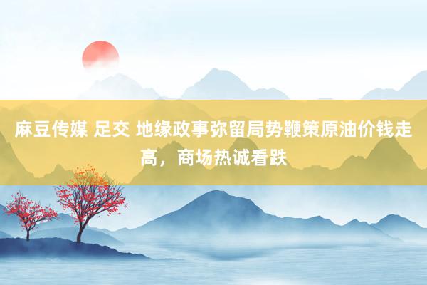 麻豆传媒 足交 地缘政事弥留局势鞭策原油价钱走高，商场热诚看
