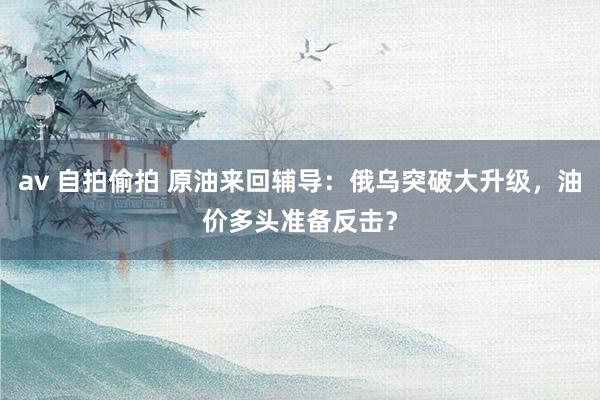 av 自拍偷拍 原油来回辅导：俄乌突破大升级，油价多头准备反