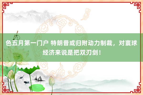 色五月第一门户 特朗普或归附动力制裁，对寰球经济来说是把双刃