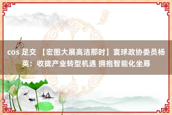 cos 足交 【宏图大展高洁那时】寰球政协委员杨英：收拢产业