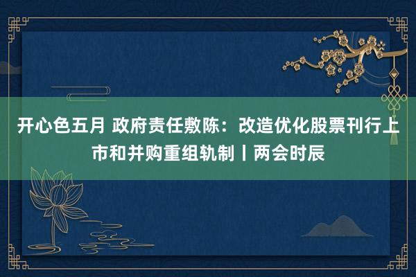 开心色五月 政府责任敷陈：改造优化股票刊行上市和并购重组轨制