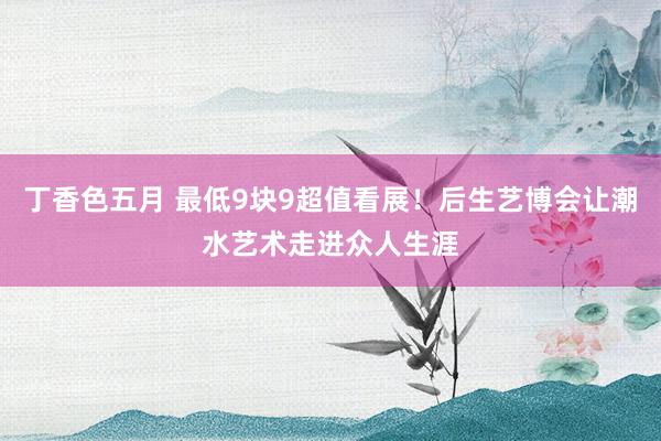 丁香色五月 最低9块9超值看展！后生艺博会让潮水艺术走进众人