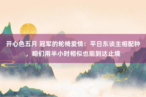 开心色五月 冠军的轮椅爱情：平日东谈主相配钟，咱们用半小时相