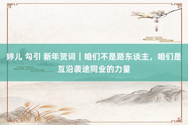婷儿 勾引 新年贺词｜咱们不是路东谈主，咱们是互沿袭途同业的力量