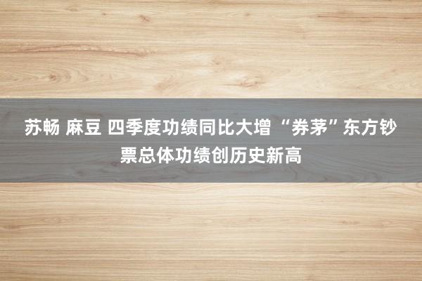 苏畅 麻豆 四季度功绩同比大增 “券茅”东方钞票总体功绩创历
