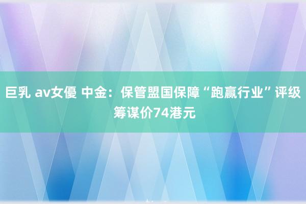 巨乳 av女優 中金：保管盟国保障“跑赢行业”评级 筹谋价7