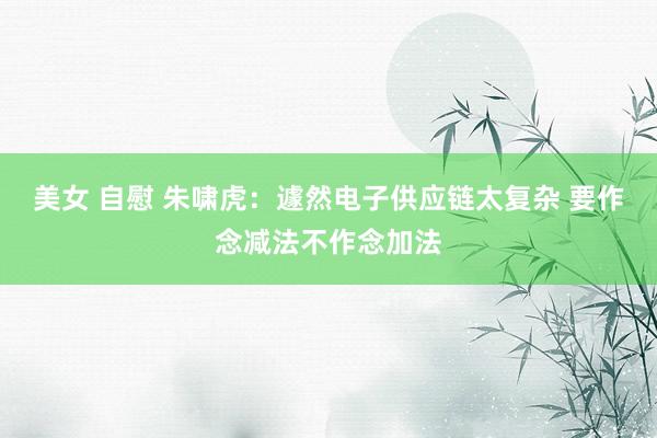 美女 自慰 朱啸虎：遽然电子供应链太复杂 要作念减法不作念加