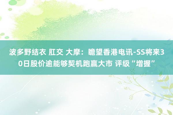 波多野结衣 肛交 大摩：瞻望香港电讯-SS将来30日股价逾能