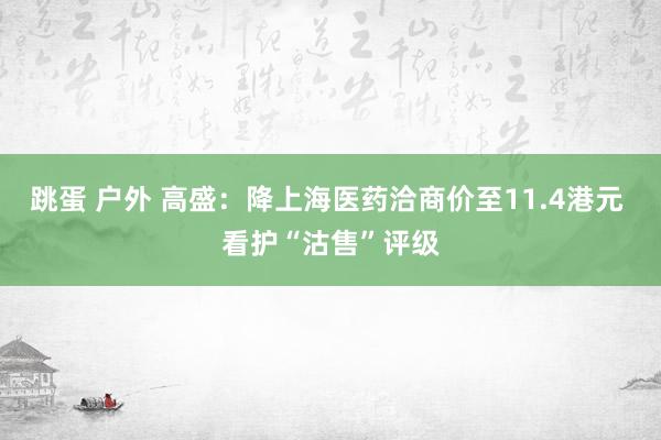 跳蛋 户外 高盛：降上海医药洽商价至11.4港元 看护“沽售
