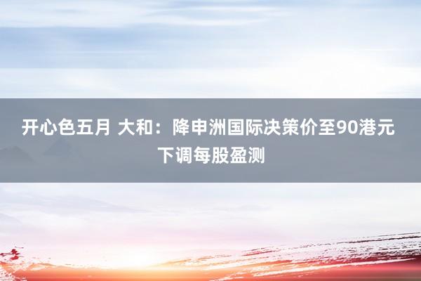 开心色五月 大和：降申洲国际决策价至90港元 下调每股盈测